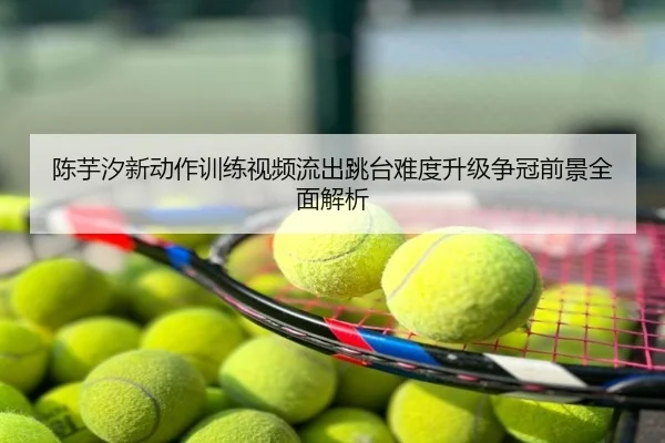 陈芋汐新动作训练视频流出跳台难度升级争冠前景全面解析