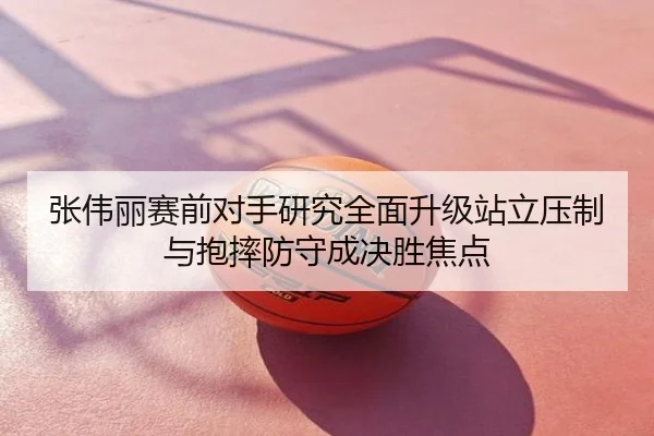 张伟丽赛前对手研究全面升级站立压制与抱摔防守成决胜焦点