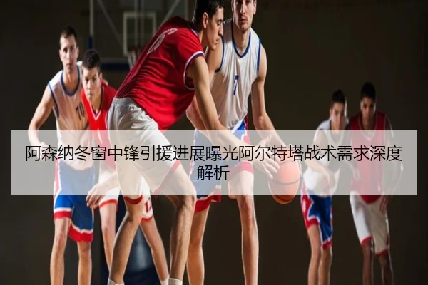 阿森纳冬窗中锋引援进展曝光阿尔特塔战术需求深度解析