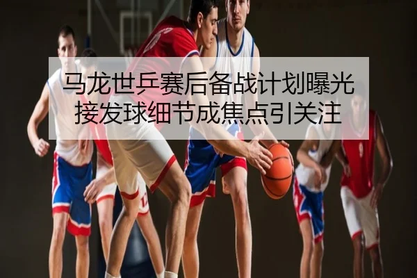 马龙世乒赛后备战计划曝光 接发球细节成焦点引关注